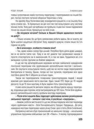 123
РОЗДІЛ ПЕРШИЙ Зі зброєю в руках
товиці супротивник навів понтонну переправу і переправився на інший бе-
рег, гостро постало питання оборони Чернігова з тилу.
На одному боці Количівки вже знаходилися рашисти, а на іншому боці
села стояли ми… То буквально за дві ночі ми там влаштували цілу систему
мінних полів. Тому далі загарбники не пройшли. А два їхні танки підірвалися
точно на наших мінах, буквально на моїх очах.
– Ви мінували ночами? Скільки ж Вашим бійцям вдавалося поспати
на добу?
– Тільки ночами, бо це було неможливо робити вдень. Ви ж знаєте, які
були шалені кацапські обстріли! Тому, відверто кажучи, спали лише по 3-4
години на добу.
– Ви й власноруч, особисто ставили міни?
– Так, адже кожен сапер був цінний. Потрібно було діяти дуже швидко,
ми ж не могли гаяти час. Тому я не міг давати такі ризиковані накази й
просто спостерігати за їх виконанням. Ні, я так не звик. Трудилися всі. А я
виїжджав з усіма групами на бойові завдання.
А ще ми під артилерійським ворожим вогнем займалися наведенням
понтонної переправи між зруйнованим автомобільним мостом і залізнич-
ним. Бо окупанти влаштували пекло, щоб ми не могли сюди переправляти
боєприпаси й техніку. Однак, попри всі їхні зусилля, переправа все одно
постійно діяла! Ми її зібрали за кілька годин.
Також ми переправляли плавучими транспортерами людей і вкрай
важливі для захисників міста вантажі. Один такий ПТС бере до 70 людей
десанту та до 15 тонн вантажу. А були задіяні п’ять транспортерів.
А вже коли рашистів вигнали звідси, ми облаштували кращу перепра-
ву, з’єднавши два пороми, котрі витримували до 120 тонн. Потім біля зруйно-
ваного автомобільного мосту зробили мостову переправу.
– Після втечі кацапів Ваш підрозділ здійснював велике розмінування
звільненої території – знімали і свої міни, й російські «сюрпризи»...
– Авжеж, роботи вистачало! А ще ми облаштовували мостові переходи
через зруйновані мости – біля Гончарівського, Городні, Городища… До речі,
наведена мостова переправа через річку Снов і досі стоїть (біля Снов’янки).
Наприкінці квітня я був призначений на нинішню посаду – начальника
управління підтримки військових сил ОК «Північ». У моєму підпорядкуванні
 