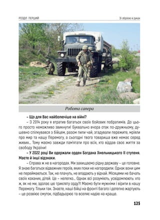125
РОЗДІЛ ПЕРШИЙ Зі зброєю в руках
– Що для Вас найболючіше на війні?
– З 2014 року я втратив багатьох своїх бойових побратимів. До цьо-
го просто неможливо звикнути! Буквально вчора отак по-дружньому, ду-
шевно спілкувався з бійцем, разом пили чай, згадували пережите, мріяли
про мир та нашу Перемогу, а сьогодні твого товариша вже немає серед
живих… Тому маємо завжди пам’ятати про всіх, хто віддав своє життя за
свободу України!
– У 2022 році Ви одержали орден Богдана Хмельницького II ступеня.
Маєте й інші відзнаки.
– Справа ж не в нагородах. Ми захищаємо рідну державу – це головне.
Я знаю багатьох відважних героїв, яких поки не нагородили. Однак вони цим
не переймаються. Так, не плачуть, не впадають у відчай. Місяцями не бачать
своїх коханих, дітей. Це – нелегко… Однак всі розуміють, усвідомлюють: хто
ж, як не ми, здолає цю трикляту орду?! Маємо бути мужніми і вірити в нашу
Перемогу. Тільки так. Знаєте, наші бійці на фронті багато і дотепно жартують
– це розвіює смуток, підбадьорює та вселяє надію на краще.
Робота сапера
 