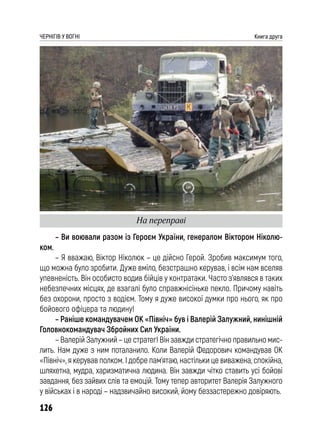 126
ЧЕРНІГІВ У ВОГНІ Книга друга
– Ви воювали разом із Героєм України, генералом Віктором Ніколю-
ком.
– Я вважаю, Віктор Ніколюк – це дійсно Герой. Зробив максимум того,
що можна було зробити. Дуже вміло, безстрашно керував, і всім нам вселяв
упевненість. Він особисто водив бійців у контратаки. Часто з’являвся в таких
небезпечних місцях, де взагалі було справжнісіньке пекло. Причому навіть
без охорони, просто з водієм. Тому я дуже високої думки про нього, як про
бойового офіцера та людину!
– Раніше командувачем ОК «Північ» був і Валерій Залужний, нинішній
Головнокомандувач Збройних Сил України.
– Валерій Залужний – це стратег! Він завжди стратегічно правильно мис-
лить. Нам дуже з ним поталанило. Коли Валерій Федорович командував ОК
«Північ», я керував полком. І добре пам’ятаю, настільки це виважена, спокійна,
шляхетна, мудра, харизматична людина. Він завжди чітко ставить усі бойові
завдання, без зайвих слів та емоцій. Тому тепер авторитет Валерія Залужного
у військах і в народі – надзвичайно високий, йому беззастережно довіряють.
На переправі
 