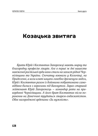 128
ЧЕРНІГІВ У ВОГНІ Книга друга
Козацька звитяга
Брати Юрій і Костянтин Запорожці мають мирну та
благородну професію лікарів. Але в перші ж дні нашестя
навіженої російської орди вони стали на захист рідної Чер-
нігівщини та України. Спочатку воювали у Количівці, на
Придесенні, а коли кляті кацапи ганебно дременули звідси,
Юрій і Костянтин разом із бойовими побратимами само-
віддано билися з ворогами під Бахмутом. Зараз старший
лейтенант Юрій Запорожець – командир роти на при-
кордонні Чернігівщини. А його брат Костянтин після по-
ранення на Донеччині трудиться лікарем-ендоскопістом.
Обоє нагороджені орденами «За мужність».
 