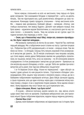 12
ЧЕРНІГІВ У ВОГНІ Книга друга
Чесно кажучи, спальників на всіх не вистачило, тому перша ніч була
дуже холодною. Там знаходився бліндаж з перекриттям – шість на десять
метрів… Тож ми підготували все, щоб розміститися, обладнати це своє по-
мешкання. Командир привіз продукти, спальники – тепер вистачило всім.
Він – людина вже досвідчена, бойовий офіцер – запевнив: «Хлопці, чим
глибше окопаєтеся, тим живіші будете». Допоміг нам вибрати позиції. Але
було важко – кружляли ворожі безпілотники, а з наступного дня по нас по-
чали гатити – з мінометів, танків… Тому ми копали не всі гуртом: одні 3-4
години копають без перекуру, а потім – інші.
– Знаю, що в Новоселівці наші бійці, попри все, воювали відчайдуш-
но. Хоч були і жорстокі авіаудари...
– Ми воювали, трималися, як могли, бо за нами – Чернігів! Так, пам’ятаю
перший авіаудар. Ми з побратимом вночі стояли на посту. І раптом почувся
гул… Побратим був в АТО, досвідченіший, а зі мною – вперше отаке. Тож він
мене за плече – і в бліндаж. Секунд п’ять минуло, ворожий літак розвернув-
ся й випустив дві ракети… За 25 метрів спалахнула така яскрава заграва,
що стало видно, немов удень! Вибуховою хвилею ми шкереберть прокоти-
лися, як пушинки, метрів п’ять, хоча на кожному – по 30 кілограмів всякого
спорядження. А літак розвернувся і випустив ще дві ракети – буквально за
сім метрів від нашого бліндажа, а потім – ще дві. Тобто він зробив три кола і
випустив шість ракет. Але тоді все обійшлося, пощастило!
І от 14 березня (після обіду, тільки-но перекусили) – один обстріл за
іншим, і дуже щільно по нам рашисти гатили… Спустилися в бліндаж і роз-
осередилися. Втім, кацапи таки влучили з міномета якраз у місце, де ми з
бойовими побратимами перебували вп’ятьох. Двоє бійців загинули одразу,
а трьох поранили, але ще один хлопець через два з половиною місяці все-
таки помер у лікарні. А ми з приятелем Ігорем вижили. Хоча однією міною і
мені, і йому відірвало ліву ногу! Також нас ще й присипало там…
– Щиро співчуваю, Женю. І що було потім?
– Я очуняв – обличчя посічене, кров’ю залило очі… Ще, звісно, нічого
щодо своєї лівої ноги не зрозумів. Спробував виборсатися сам, але приси-
пало міцно! Однак побратими відкопали, надали першу медичну допомогу.
– Уявляю Ваш стан!
– Думаю, моїм бойовим побратимам, які відкопували нас із Ігорем, було
 