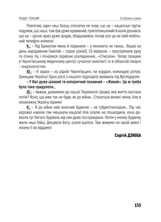 135
РОЗДІЛ ПЕРШИЙ Зі зброєю в руках
Пам’ятаю, один наш боєць спочатку не знав, що це – кацапські трупи,
подумав, що наші, тож був дуже вражений, приголомшений! А коли дізнався,
що це – русня, враз дуже зрадів, збадьорився, почав усе це на свій мобіль-
ний телефон знімати!
К.: – Під Бахмутом мене й поранило – з міномета чи танка… Якраз на
день народження (ювілей – сорок років!), 23 вересня, – прострелили руку
та спину. Ну, і почалися серйозні ускладнення… «Списали». Тепер працюю
в Чернігівському медичному центрі сучасної онкології та в обласній лікарні
– ендоскопістом.
Ю.: – Я зараз – на рідній Чернігівщині, на кордоні, командую ротою.
Захищаю Україну! Одна рота з нашого підрозділу воювала під Вугледаром.
– У Вас дуже цікавий та колоритний позивний – «Живий». Це ж треба
було таке придумати...
Ю.: – Авжеж, доживемо до нашої Перемоги! Цікаво, яке життя настане
потім? Ясно, що вже так не буде, як до війни… Стануться великі зміни. Але в
незалежну Україну віримо!
К.: – Я до війни звів власний будинок – за тубдиспансером… Під час
ворожої навали там мешкали кацапи! Але оселю не пошкодили, хоча до-
вкола тут багато будівель від них дуже постраждали. Потім у моєму будинку
жили наші бійці. Дякувати Богу, оселя вціліла. Тож живемо на своїй землі і
нікому її не віддамо!
Сергій ДЗЮБА
 
