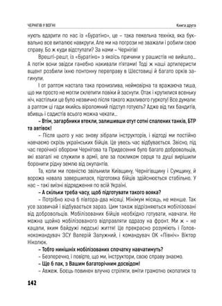 142
ЧЕРНІГІВ У ВОГНІ Книга друга
нують вдарити по нас із «Буратіно», це – така пекельна техніка, яка бук-
вально все випалює навкруги. Але ми на погрози не зважали і робили свою
справу. Бо ж куди відступати? За нами – Чернігів!
Врешті-решт, із «Буратіно» з якоїсь причини у рашистів не вийшло…
А потім вони звідси ганебно накивали п’ятами! Тоді ж наші артилеристи
вщент розбили їхню понтонну переправу в Шестовиці й багато орків за-
гинули.
І от раптом настала така пронизлива, неймовірна та вражаюча тиша,
що ми просто не могли склепити повіки й заснути. Отак і крутилися всеньку
ніч, настільки це було незвично після такого жахливого гуркоту! Все думали:
а раптом ці гади якийсь віроломний підступ готують? Адже від тих бандитів,
вбивць і садистів всього можна чекати…
– Втім, загарбники втекли, залишивши отут сотні спалених танків, БТР
та автівок!
– Після цього у нас знову зібрали інструкторів, і відтоді ми постійно
навчаємо скрізь українських бійців. Це увесь час відбувається. Звісно, під
час героїчної оборони Чернігова та Придесення було багато добровольців,
які взагалі не служили в армії, але за покликом серця та душі вирішили
боронити рідну землю від окупантів.
Та, коли ми повністю звільнили Київщину, Чернігівщину і Сумщину, й
ворожа навала завершилася, підготовка бійців здійснюється стабільно. У
нас – такі виїзні відрядження по всій Україні.
– А скільки треба часу, щоб підготувати такого вояка?
– Потрібно хоча б півтора-два місяці. Мінімум місяць, не менше. Так
усе зазвичай і відбувається зараз. Цим також відрізняються мобілізовані
від добровольців. Мобілізованих бійців необхідно готувати, навчати. Не
можна щойно мобілізованого відправляти одразу на фронт. Ми ж – не
кацапи, яким байдужі людські життя! Це прекрасно розуміють і Голов-
нокомандувач ЗСУ Валерій Залужний, і командувач ОК «Північ» Віктор
Ніколюк.
– Тобто нинішніх мобілізованих спочатку навчатимуть?
– Безперечно, і повірте, що ми, інструктори, свою справу знаємо.
– Ще б пак, з Вашим багаторічним досвідом!
– Авжеж. Боєць повинен влучно стріляти, вміти грамотно окопатися та
 