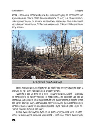 150
ЧЕРНІГІВ У ВОГНІ Книга друга
Костя. – Поїхав мій побратим Сергій. Він коли повернувся, то розповідав, що
шукали поліцію досить довго. Хвилин 40 їздили по місту і не бачили жодно-
го патрульного авто. Та, як потім ми дізналися, майже вся поліція покинула
місто, їх просто мало було. Особисто я за ввесь час бойових дій бачив тільки
пару людей».
Увесь перший день на підступах до Чернігова з боку тубдиспансеру у
хлопців, які там були, пройшов, як в старому фільмі.
«Для мене все це було як в кіно, – згадує той день Костя. – Дивлюсь
на полоненого, на підбиту техніку, на побратимів... Не вірилося, що все це
насправді, що все це з нами відбувається біля рідного міста. Я багато читав
про Другу світову війну, досліджував тему німецьких військовополонених
на Чернігівщині, бачив чимало воєнних фото. І було таке відчуття, ніби я по-
трапив у один з фільмів про війну.
Це все дуже неочікувано було. Та всі якось згуртувалися: чи то на адре-
наліні, чи якесь друге дихання відкрилося – хлопці всі просто виконували
17 березня, тубдиспансер
 