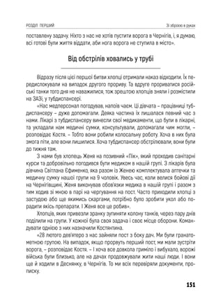 151
РОЗДІЛ ПЕРШИЙ Зі зброєю в руках
поставлену задачу. Ніхто з нас не хотів пустити ворога в Чернігів, і, я думаю,
всі готові були життя віддати, аби нога ворога не ступила в місто».
Від обстрілів ховались у трубі
Відразу після цієї першої битви хлопці отримали наказ відходити. Їх пе-
редислокували на випадок другого прориву. Та вдруге прориватися росій-
ські танки того дня не наважилися, тож зрештою хлопців зняли і розмістили
на ЗАЗі, у тубдиспансері.
«Нас медперсонал погодував, напоїв чаєм. Ці дівчата – працівниці туб-
диспансеру – дуже допомагали. Деяка частина їх лишалася певний час з
нами. Лікарі з тубдиспансеру винесли свої медикаменти, що були в лікарні,
та укладали нам медичні сумки, консультували, допомагали чим могли, –
розповідає Костя. – Тобто вони робили колосальну роботу. Хоча в них була
змога піти, але вони лишилися. Хоча тубдиспансер обстрілювали, вони були
до тижня там.
З нами був хлопець Женя на позивний «Пік», який проходив санітарні
курси та добровільно погодився бути медиком в нашій групі. З лікарів була
дівчина Світлана Єфименко, яка разом із Женею комплектувала аптечки та
медичну сумку нашої групи на 9 чоловік. Увесь час, коли велися бойові дії
на Чернігівщині, Женя виконував обов’язки медика в нашій групі і разом з
тим ходив зі мною в парі на чергування на пост. Часто приходили хлопці з
застудою або ще якимись скаргами, потрібно було зробити укол або по-
радити якісь препарати. І Женя все це робив».
Хлопців, яких привезли зранку зупиняти колону танків, через пару днів
поділили на групи. У кожної була своя задача і своє місце оборони. Коман-
дувати однією з них назначили Костянтина.
«28 лютого дев’ятеро з нас зайняли пост з боку дач. Ми були гранато-
метною групою. На випадок, якщо прорвуть перший пост, ми мали зустріти
ворога, – розповідає Костя. – І хоча все довкола гриміло і вибухало, ворожі
війська були близько, але на дачах продовжували жити наші люди. І вони
ще й ходили в Деснянку, в Чернігів. То ми всіх перевіряли документи, про-
писку.
 