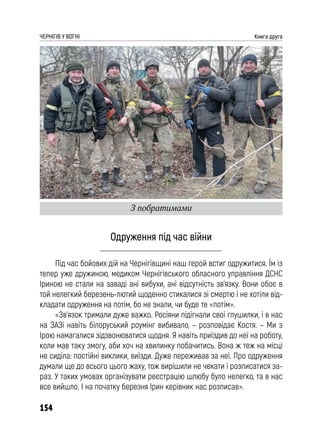 154
ЧЕРНІГІВ У ВОГНІ Книга друга
Одруження під час війни
Під час бойових дій на Чернігівщині наш герой встиг одружитися. Їм із
тепер уже дружиною, медиком Чернігівського обласного управління ДСНС
Іриною не стали на заваді ані вибухи, ані відсутність зв’язку. Вони обоє в
той нелегкий березень-лютий щоденно стикалися зі смертю і не хотіли від-
кладати одруження на потім, бо не знали, чи буде те «потім».
«Зв’язок тримали дуже важко. Росіяни підігнали свої глушилки, і в нас
на ЗАЗі навіть білоруський роумінг вибивало, – розповідає Костя. – Ми з
Ірою намагалися зідзвонюватися щодня. Я навіть приїздив до неї на роботу,
коли мав таку змогу, аби хоч на хвилинку побачитись. Вона ж теж на місці
не сиділа: постійні виклики, виїзди. Дуже переживав за неї. Про одруження
думали ще до всього цього жаху, тож вирішили не чекати і розписатися за-
раз. У таких умовах організувати реєстрацію шлюбу було нелегко, та в нас
все вийшло. І на початку березня Ірин керівник нас розписав».
З побратимами
 