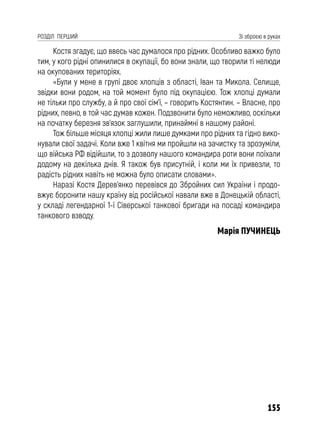 155
РОЗДІЛ ПЕРШИЙ Зі зброєю в руках
Костя згадує, що ввесь час думалося про рідних. Особливо важко було
тим, у кого рідні опинилися в окупації, бо вони знали, що творили ті нелюди
на окупованих територіях.
«Були у мене в групі двоє хлопців з області, Іван та Микола. Селище,
звідки вони родом, на той момент було під окупацією. Тож хлопці думали
не тільки про службу, а й про свої сім’ї, – говорить Костянтин. – Власне, про
рідних, певно, в той час думав кожен. Подзвонити було неможливо, оскільки
на початку березня зв’язок заглушили, принаймні в нашому районі.
Тож більше місяця хлопці жили лише думками про рідних та гідно вико-
нували свої задачі. Коли вже 1 квітня ми пройшли на зачистку та зрозуміли,
що війська РФ відійшли, то з дозволу нашого командира роти вони поїхали
додому на декілька днів. Я також був присутній, і коли ми їх привезли, то
радість рідних навіть не можна було описати словами».
Наразі Костя Дерев’янко перевівся до Збройних сил України і продо-
вжує боронити нашу країну від російської навали вже в Донецькій області,
у складі легендарної 1-ї Сіверської танкової бригади на посаді командира
танкового взводу.
Марія ПУЧИНЕЦЬ
 