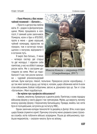 157
РОЗДІЛ ПЕРШИЙ Зі зброєю в руках
– Пане Миколо, у Вас незви-
чайний позивний – «Ботанік»...
– Просто з дитинства люблю
квіти. Я – родом із Дніпропетров-
щини. Мама працювала в кол-
госпі, її земний шлях закінчився.
Померла, коли я був в АТО/ООС,
проте в мене – дуже хороший,
чуйний командир, відпустив на
похорон, тож я встигнув попро-
щатися з матусею, відправити її
в останню путь.
Я виріс без батька… У мене
– четверо сестер: дві старші
та дві молодші. І відколи себе
пам’ятаю, у нас на обійсті завжди
росли квіти. Ми з сестрами до-
глядали за ними. Мені це подо-
балося! У нас там росли калачи-
ки – чудовий різнокольоровий
квітник. Були кактуси, півонії, тюльпани. Прекрасно росли чорнобривці… І
це так мені запало в душу, що тепер я, чоловік, щиро обожнюю квіти! А коли
став військовим, бойові побратими, звісно ж, дізналися про це. Так я і став
«Ботаніком». Мені подобається.
– Ви мріяли про професію військового?
– Авжеж, змалечку. Буквально з десяти років. Пам’ятаю, я взяв парадну
військову форму у свого дідуся і так чимчикував. Мріяв, що виросту, матиму
власну красиву форму і боронитиму Батьківщину. Правда, якийсь час хотів
бути й поліцейським, вступити до інституту МВС…
Однак закінчив коледж технологій та дизайну в Дніпрі. Втім, я все одно
щиро бажав служити в армії. Причому спочатку мене цікавила саме строко-
ва служба: хотів побачити військо зсередини. Пішов до військкомату, про-
йшов медкомісію, – сказали чекати, бути на зв’язку.
Микола Коваль – оператор ПТКР
(Сєвєродонецьк, 2017)
 