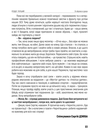 15
РОЗДІЛ ПЕРШИЙ Зі зброєю в руках
Поки всі ми перебуваємо у великій напрузі – переживаємо та з нетер-
пінням чекаємо буквально кожної позитивної звістки з фронту про успіхи
наших ЗСУ. Тому дуже хочеться, щоби нарешті настала благодатна тиша,
люди зітхнули з полегшенням і відпочили душею від усіх пережитих страш-
них потрясінь. Втім, я впевнений, що так і станеться. Адже це – наша земля,
а всі ті бандити, котрі сюди приповзли зі своєю зброєю, – підлі, прокляті
зайди, які горітимуть у пеклі!
– Ви – віруюча людина?
– Так, хоча знаю лише одну молитву – «Отче наш»… Без віри не можна
жити, тим більше, на війні. Долю свою не кляну. Що сталося – те сталося, а
тепер потрібно жити далі і знайти себе в нових умовах. Власне, я до цього
ставлюся як до випробування, котре треба гідно пройти, не скиглити, а нор-
мально та активно жити до кінця, боротися. Пересилити свій страх. Бо коли
хтось говорить, що він не боїться війни, – це лукавство. Страшно всім, навіть
професійним військовим. І коли вибухає ракета – це жахливе видовище!
Але найголовніше – здолати свій страх. Бути мужнім – і не лише на словах,
а й на ділі, в нашому непростому житті, на цій війні. Кожен із нас має зараз
робити все можливе не для себе, а для нашої Перемоги, тоді вистоїмо і все
буде гаразд.
Зараз я хочу спробувати свої сили – взяти участь у відомих міжна-
родних змаганнях за кордоном – це «Warrior games» та «Invictus games».
Під час свого навчання в технікумі, я займався спортом – пауерліфтингом.
Потім за справами просто не мав на це вільного часу… А зараз – тренуюся.
Планую, якщо пройду відбір, взяти участь у цих престижних змаганнях для
бійців, котрі отримали такі поранення. Це – хобі, захоплення, яке мене на-
дихає. Хочу випробувати себе.
– Женю, Ви – справді дивовижна людина. Дай Боже Вам витримати всі
ці життєві випробування і, попри все, жити довго та щасливо!
– Дякую, пане Сергію, навзаєм. Я прочитав книгу «Чернігів у вогні», був
на презентації – Ви з колегами з газети «Чернігівщина» робите надзвичай-
но важливу для всіх нас справу!
Спілкувався Сергій ДЗЮБА
 