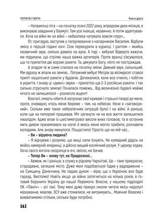 162
ЧЕРНІГІВ У ВОГНІ Книга друга
– Наприкінці літа – на початку осені 2022 року, впродовж двох місяців, я
виконував завдання у Бахмуті. Там усе інакше, незвично. А потім адаптував-
ся. Хоча на війні як на війні – небезпека чатувала зовсім поруч…
От, пригадую, заступив у патрулювання з напарником Василем. Відбули
зміну о першій годині ночі. Сіли перекурити в курилці. І раптом – якийсь
незвичний звук, сильно давило на вуха. А тоді – вибухи! Відверто кажучи,
ми подумали, що стріляє наша важка артилерія. Проте вранці з’ясувалося,
що то прилетіли дві ворожі ракети. Та, дякувати Богу, ніхто не постраждав.
А згодом те ж саме сталося на початку зміни. Дивний звук, сильніший.
Ми одразу ж впали на землю… Потужний вибух! Метрів за вісімдесят стався
приліт кацапської ракети у будівлю. Дочекалися, коли все стихло, і побігли
в укриття. І знову ці «дивні» звуки – прилетіло ще 2-3 російські ракети. І так
сильно струснуло землю! Почалася пожежа… Від величезної будівлі майже
нічого не залишилося – рознесло вщент!
Взагалі, смерть нібито й запускає свої криваві і страшні пазурі до мене,
проте, очевидно, хтось мене береже – там, на небесах. Наче я «заговоре-
ний». Скільки вже таких небезпечних ситуацій було! І на війні, й раніше,
коли ще на пилорамі працював. Міг загинути чи на все життя залишитися
інвалідом. Адже впав із шестиметрової висоти вниз головою, та в останню
мить дивом приземлився на ноги! А якось мене могло прибити, розчавити
колодами. Але знову минулося. Пощастило! Просто ще не мій час…
– Ви – віруюча людина?
– Я відчуваю і розумію, що вищі сили існують. Не кумедний дідусь на
якійсь химерній хмаринці, а дійсно вищий космічний розум. У церкву ходжу.
Хоча свого янгола-охоронця в очі, звісно, не бачив.
– Тепер Ви – знову тут, на Придесенні...
– Авжеж, як і раніше, я служу в рідному Чернігові. Це – таке прекрасне,
стародавнє, затишне місто. Дуже мені подобається! Їздив у відрядження –
на Сумщину, Донеччину. Не падаю духом – вірю, що з Україною все буде
гаразд. Вистоїмо! Навіть якщо ця війна затягнеться на кілька років, я го-
товий боронити Україну до нашої Перемоги. Власне, у нашому підрозділі
ОК «Північ» – усі такі. Тому мені дуже прикро інколи читати якісь недолугі
міркування, мовляв, ЗСУ вже стомилися, не витримують… Маячня! Воюємо і
воюватимемо стільки, скільки буде потрібно.
 