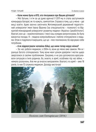 167
РОЗДІЛ ПЕРШИЙ Зі зброєю в руках
– Коли мама була в АТО, хто піклувався про Ваших дітлахів?
– Мої батьки, і я їм за це дуже вдячна! У 2017-му я стала заступником
командира батареї, як то кажуть, замполітом. Справа в тому, що у мене – дві
вищі освіти. Адже заочно закінчила Житомирський державний педагогіч-
ний університет імені Івана Франка (за спеціальністю – психолог) та Від-
критий міжнародний університет розвитку людини «Україна» (реабілітолог).
Взагалі, все це – взаємопов’язано. І мені наш комдив запропонував, бо була
вакантна посада. Я – людина комунікабельна і люблю спілкуватися з людь-
ми. Отож я подумала й вирішила, що це – моє покликання, бо відчуваю себе
потрібною.
– А як відреагували чоловіки-бійці, що ними тепер керує жінка?
– За час роботи медиком, з 2004-го, вони до мене вже звикли. Ми ж і
раніше багато спілкувалися. Тому вони мені цілком довіряли і могли щиро
звертатися зі своїми проблемами. Зокрема, я не раз допомагала врегулю-
вати ситуацію в їхніх родинах, бо, знаєте, в армії, особливо під час війни, –
немало розлучень. Але ми це вчасно виправляли. Взагалі, я в армії – вже 18
років, із них 12 служила медиком. Досвіду вистачає!
Полігон смт Гончарівське (2016)
 