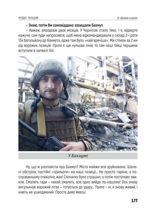 177
РОЗДІЛ ПЕРШИЙ Зі зброєю в руках
– Знаю, потім Ви самовіддано захищали Бахмут.
– Авжеж, впродовж двох місяців. У Чернігові стало тихо. І я, відверто
кажучи, сам туди напросився, щоб мене відкомандирували у складі 2-ї роти
134 батальйону до Бахмута, адже там було «найгарячіше». Ми стояли за 2 км
від ворожих позицій. Проте є ще нульова лінія, то там наші бійці першими
вступали в запеклі бої.
Ну, що ж розповісти про Бахмут? Місто майже все зруйноване. Шале-
ні обстріли, постійні «прильоти» на наші позиції… Не просто гаряче, а по-
справжньому спекотно, жах! Спочатку було страшно, а потім поступово зви-
кли. Смалять гади – нехай смалять, все одно вийде по-нашому! Ось знову
вигулькнув ворожий літак – готується до удару… Проте – ні, я знову живий, і
навіть не ушкоджений. Просто диво якесь!
У Бахмуті
 