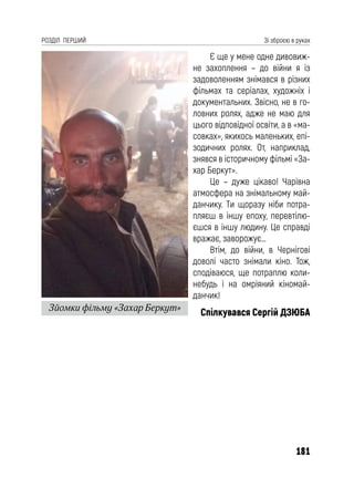 181
РОЗДІЛ ПЕРШИЙ Зі зброєю в руках
Є ще у мене одне дивовиж-
не захоплення – до війни я із
задоволенням знімався в різних
фільмах та серіалах, художніх і
документальних. Звісно, не в го-
ловних ролях, адже не маю для
цього відповідної освіти, а в «ма-
совках», якихось маленьких, епі-
зодичних ролях. От, наприклад,
знявся в історичному фільмі «За-
хар Беркут».
Це – дуже цікаво! Чарівна
атмосфера на знімальному май-
данчику. Ти щоразу ніби потра-
пляєш в іншу епоху, перевтілю-
єшся в іншу людину. Це справді
вражає, заворожує…
Втім, до війни, в Чернігові
доволі часто знімали кіно. Тож,
сподіваюся, ще потраплю коли-
небудь і на омріяний кіномай-
данчик!
Спілкувався Сергій ДЗЮБА
Зйомки фільму «Захар Беркут»
 