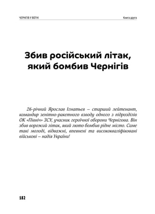 182
ЧЕРНІГІВ У ВОГНІ Книга друга
Збив російський літак,
який бомбив Чернігів
26-річний Ярослав Ігнатьєв – старший лейтенант,
командир зенітно-ракетного взводу одного з підрозділів
ОК «Північ» ЗСУ, учасник героїчної оборони Чернігова. Він
збив ворожий літак, який люто бомбив рідне місто. Саме
такі молоді, відважні, впевнені та висококваліфіковані
військові – надія України!
 