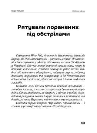 189
РОЗДІЛ ПЕРШИЙ Зі зброєю в руках
Рятували поранених
під обстрілами
Сержанти Ніна Рой, Анастасія Шелпакова, Наталія
Борець та Людмила Циганій – військові медики. Ці відваж-
ні жінки служать в одній із військових частин ОК «Північ»
у Чернігові. Під час лютої ворожої навали вони, поруч із
бійцями-чоловіками, героїчно захищали рідне місто: що-
дня, під шаленими обстрілами, надавали першу медичну
допомогу пораненим та евакуювали їх до Чернігівського
військового госпіталю, обласної лікарні й інших медичних
закладів.
Плакали, коли бачили загиблих бойових товаришів –
молодих хлопців, з якими спілкувалися буквально напере-
додні. Однак, попри все, не впадали у відчай, а щодня само-
віддано рятували живих і щиро молилися за близьких та
друзів, за нашу Перемогу над ненависними окупантами.
Сьогодні героїні оборони Чернігова і чарівні жінки – в
гостях у редакції нашої газети «Чернігівщина».
 