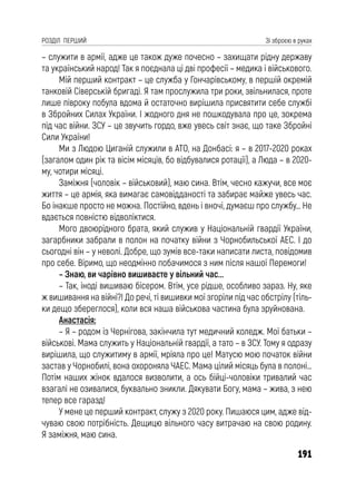 191
РОЗДІЛ ПЕРШИЙ Зі зброєю в руках
– служити в армії, адже це також дуже почесно – захищати рідну державу
та український народ! Так я поєднала ці дві професії – медика і військового.
Мій перший контракт – це служба у Гончарівському, в першій окремій
танковій Сіверській бригаді. Я там прослужила три роки, звільнилася, проте
лише півроку побула вдома й остаточно вирішила присвятити себе службі
в Збройних Силах України. І жодного дня не пошкодувала про це, зокрема
під час війни. ЗСУ – це звучить гордо, вже увесь світ знає, що таке Збройні
Сили України!
Ми з Людою Циганій служили в АТО, на Донбасі: я – в 2017-2020 роках
(загалом один рік та вісім місяців, бо відбувалися ротації), а Люда – в 2020-
му, чотири місяці.
Заміжня (чоловік – військовий), маю сина. Втім, чесно кажучи, все моє
життя – це армія, яка вимагає самовідданості та забирає майже увесь час.
Бо інакше просто не можна. Постійно, вдень і вночі, думаєш про службу… Не
вдається повністю відволіктися.
Мого двоюрідного брата, який служив у Національній гвардії України,
загарбники забрали в полон на початку війни з Чорнобильської АЕС. І до
сьогодні він – у неволі. Добре, що зумів все-таки написати листа, повідомив
про себе. Віримо, що неодмінно побачимося з ним після нашої Перемоги!
– Знаю, ви чарівно вишиваєте у вільний час...
– Так, іноді вишиваю бісером. Втім, усе рідше, особливо зараз. Ну, яке
ж вишивання на війні?! До речі, ті вишивки мої згоріли під час обстрілу (тіль-
ки дещо збереглося), коли вся наша військова частина була зруйнована.
Анастасія:
– Я – родом із Чернігова, закінчила тут медичний коледж. Мої батьки –
військові. Мама служить у Національній гвардії, а тато – в ЗСУ. Тому я одразу
вирішила, що служитиму в армії, мріяла про це! Матусю мою початок війни
застав у Чорнобилі, вона охороняла ЧАЕС. Мама цілий місяць була в полоні…
Потім наших жінок вдалося визволити, а ось бійці-чоловіки тривалий час
взагалі не озивалися, буквально зникли. Дякувати Богу, мама – жива, з нею
тепер все гаразд!
У мене це перший контракт, служу з 2020 року. Пишаюся цим, адже від-
чуваю свою потрібність. Дещицю вільного часу витрачаю на свою родину.
Я заміжня, маю сина.
 