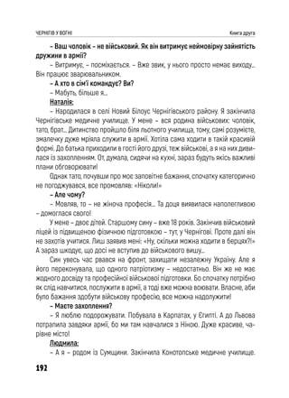 192
ЧЕРНІГІВ У ВОГНІ Книга друга
– Ваш чоловік – не військовий. Як він витримує неймовірну зайнятість
дружини в армії?
– Витримує, – посміхається. – Вже звик, у нього просто немає виходу…
Він працює зварювальником.
– А хто в сім’ї командує? Ви?
– Мабуть, більше я…
Наталія:
– Народилася в селі Новий Білоус Чернігівського району. Я закінчила
Чернігівське медичне училище. У мене – вся родина військових: чоловік,
тато, брат… Дитинство пройшло біля льотного училища, тому, самі розумієте,
змалечку дуже мріяла служити в армії. Хотіла сама ходити в такій красивій
формі. До батька приходили в гості його друзі, теж військові, а я на них диви-
лася із захопленням. От, думала, сидячи на кухні, зараз будуть якісь важливі
плани обговорювати!
Однак тато, почувши про моє заповітне бажання, спочатку категорично
не погоджувався, все промовляв: «Ніколи!»
– Але чому?
– Мовляв, то – не жіноча професія… Та доця виявилася наполегливою
– домоглася свого!
У мене – двоє дітей. Старшому сину – вже 18 років. Закінчив військовий
ліцей із підвищеною фізичною підготовкою – тут, у Чернігові. Проте далі він
не захотів учитися. Лиш заявив мені: «Ну, скільки можна ходити в берцях?!»
А зараз шкодує, що досі не вступив до військового вишу…
Син увесь час рвався на фронт, захищати незалежну Україну. Але я
його переконувала, що одного патріотизму – недостатньо. Він же не має
жодного досвіду та професійної військової підготовки. Бо спочатку потрібно
як слід навчитися, послужити в армії, а тоді вже можна воювати. Власне, аби
було бажання здобути військову професію, все можна надолужити!
– Маєте захоплення?
– Я люблю подорожувати. Побувала в Карпатах, у Єгипті. А до Львова
потрапила завдяки армії, бо ми там навчалися з Ніною. Дуже красиве, ча-
рівне місто!
Людмила:
– А я – родом із Сумщини. Закінчила Конотопське медичне училище.
 