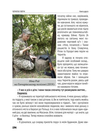 194
ЧЕРНІГІВ У ВОГНІ Книга друга
початку війни нас, керівників,
піднімали по тривозі, проводи-
ли навчання. Але, чесно кажу-
чи, до останнього не вірилося,
що росія зважиться отак підло
розпочати цю повномасштаб-
ну, криваву бійню. Проте 24
лютого на світанку мені по-
дзвонив черговий в/ч і ска-
зав: «Ніно, почалося!..» Танки
рашистів із боку Славутича,
Ріпок та Городні вже перли на
Чернігів.
Я одразу ж почала спо-
віщати свій особовий склад…
Було зрозуміло, що залишати-
ся тут не можна, вже почина-
лися обстріли. Тому ми швидко
завантажили майно та отри-
мали зброю. Так і захищали
наш Чернігів разом, увесь цей
час, доки вороги звідси ганеб-
но накивали п’ятами.
– У вас в усіх є діти. І вони також спочатку тут ризикували життям...
Людмила:
– Я проживала на території військового містечка. А мою доньку забра-
ла подруга, у якої також є свої дітлахи. А, Ви ж пам’ятаєте, тоді навіть якийсь
час не було зв’язку! І всі вони переховувалися в підвалі… Там і зустрілися
з чужою, раніше зовсім незнайомою людиною, яка і вивезла мою доньку з
оточеного міста в березні до Польщі. А я з нею побачилася лише один-єди-
ний раз, на дві хвилини, на Масанах. Втім, головне для матері – це знати, що
її діти – в безпеці. Тепер можна спокійно воювати.
Ніна:
– Я дізналася, що снаряд прилетів поруч із моїм будинком. Дуже хви-
Ніна Рой
на Гончарівському полігоні (2019)
 