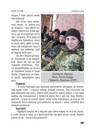 197
РОЗДІЛ ПЕРШИЙ Зі зброєю в руках
людині. У тебе просто немає
часу боятися!
Але потім, коли небез-
пека минає, ти, звісно, все
це згадуєш. І тоді нібито ми-
моволі з’являється отаке від-
чуття, що ти ж реально могла
там і загинути… Втім, відчуття
з’являється буквально лише
на якусь мить, адже ти розу-
мієш, що поводилася гідно й
зробила все можливе, щоб
ця людина жила далі.
Так, ми з Людою дістава-
ли поранених з-під завалів.
Втім, зараз ми про це вже
згадуємо спокійніше... Про-
сто усвідомлюємо, що ми все
це пережили, маємо й такий
досвід. Стараємося не пада-
ти духом, підтримуємо одна
одну.
Людмила:
– Я часто пригадую шум ворожих вертольотів, авіаудари. Ці прониз-
ливі звуки, потім – страшні вибухи, яскраві спалахи… Але поступово ми
вже відходимо від цього. Навіть коли рашисти звідси втекли, я все одно
якийсь час прокидалася о четвертій ранку (бо в цей час були бомбар-
дування, і я вже не спала), однак тепер сплю спокійніше, це вже не так
тривожно. Хоча повністю розслабитися не можна – війна, потрібно бути
завжди напоготові.
Анастасія:
– Відверто кажучи, ми в перший день війни майже не їли й не спали…
А потім лягали в одязі та в бронежилетах, так було кілька ночей. Можете
уявити, як це – спати в бронежилеті?!
Людмила, Оксана,
Ніна, Ольга Зощук
(Чернігів, березень 2022)
 