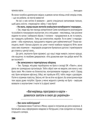204
ЧЕРНІГІВ У ВОГНІ Книга друга
Як вони ганебно дременули звідси, в деяких хатах місяць отой сморід стояв,
– що не робили, не могли вивести!
Не всі з них хотіли й воювати – дехто спеціально випалював пальне,
щоб десь осісти, «пересидіти» війну. І таке було!
– На жаль, серед наших жителів знайшлися колаборанти і мародери...
– Так, люди від тих паскуд натерпілися! Саме колаборанти розповідали
та особисто показували окупантам, хто з місцевих – мисливець, тож росіяни
ходили по хатах і забирали зброю. І головне – продавалися ж, як то кажуть,
за «тридцять срібняків». Тому що алкоголіки, нероби. Те ж саме і з мароде-
рами – хіба нормальна, працьовита людина цим займатиметься? Тільки во-
лоцюга, який і батька рідного за шмат гнилої ковбаси продасть! Втім, вони
своє вже отримали – мародерів роздягали буквально догола і прив’язували
до стовпа у центрі села…
До речі, окупанти були вражені, що наші люди живуть значно краще,
ніж кацапня, то неабияк дивувалися: «Хто дозволив вам так добре жити? Як
ви посміли?»
– Ви записалися в територіальну оборону.
– Так. Правда, місцева тероборона не була в складі ОК «Північ», вона
діяла як громадська організація. Тобто зброї нам не видали, але вона у нас
була своя. Ми стояли на блокпостах, контролювали порядок у місті. Серед
нас були ветерани-афганці, бійці, які пройшли АТО, тобто люди з досвідом.
Потім я отримав повістку. Звісно, міг би не йти на фронт, бо електромонтери
теж зараз дуже потрібні. Однак у мене жодного сумніву не було – вирішив
воювати з окупантами і гнати їх із рідної землі!
«Вагнерівець програвся в карти –
довелося залізти в окоп до українців»
– Вас коли мобілізували?
– Призвали мене 11 квітня з Мени, наразі я потрапив до роти охорони. А
батальйон наш сформували невдовзі в Петрушині, став солдатом на посаді
старшого сапера.
 