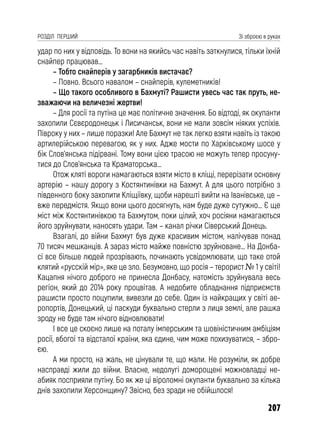 207
РОЗДІЛ ПЕРШИЙ Зі зброєю в руках
удар по них у відповідь. То вони на якийсь час навіть заткнулися, тільки їхній
снайпер працював…
– Тобто снайперів у загарбників вистачає?
– Повно. Всього навалом – снайперів, кулеметників!
– Що такого особливого в Бахмуті? Рашисти увесь час так пруть, не-
зважаючи на величезні жертви!
– Для росії та путіна це має політичне значення. Бо відтоді, як окупанти
захопили Сєвєродонецьк і Лисичанськ, вони не мали зовсім ніяких успіхів.
Півроку у них – лише поразки! Але Бахмут не так легко взяти навіть із такою
артилерійською перевагою, як у них. Адже мости по Харківському шосе у
бік Слов’янська підірвані. Тому вони цією трасою не можуть тепер просуну-
тися до Слов’янська та Краматорська…
Отож кляті вороги намагаються взяти місто в кліщі, перерізати основну
артерію – нашу дорогу з Костянтинівки на Бахмут. А для цього потрібно з
південного боку захопити Кліщіївку, щоби нарешті вийти на Іванівське, це –
вже передмістя. Якщо вони цього досягнуть, нам буде дуже сутужно… Є ще
міст між Костянтинівкою та Бахмутом, поки цілий, хоч росіяни намагаються
його зруйнувати, наносять удари. Там – канал річки Сіверський Донець.
Взагалі, до війни Бахмут був дуже красивим містом, налічував понад
70 тисяч мешканців. А зараз місто майже повністю зруйноване… На Донба-
сі все більше людей прозрівають, починають усвідомлювати, що таке отой
клятий «русскій мір», яке це зло. Безумовно, що росія – терорист № 1 у світі!
Кацапня нічого доброго не принесла Донбасу, натомість зруйнувала весь
регіон, який до 2014 року процвітав. А недобите обладнання підприємств
рашисти просто поцупили, вивезли до себе. Один із найкращих у світі ае-
ропортів, Донецький, ці паскуди буквально стерли з лиця землі, але рашка
зроду не буде там нічого відновлювати!
І все це скоєно лише на поталу імперським та шовіністичним амбіціям
росії, вбогої та відсталої країни, яка єдине, чим може похизуватися, – збро-
єю.
А ми просто, на жаль, не цінували те, що мали. Не розуміли, як добре
насправді жили до війни. Власне, недолугі доморощені можновладці не-
абияк посприяли путіну. Бо як же ці віроломні окупанти буквально за кілька
днів захопили Херсонщину? Звісно, без зради не обійшлося!
 