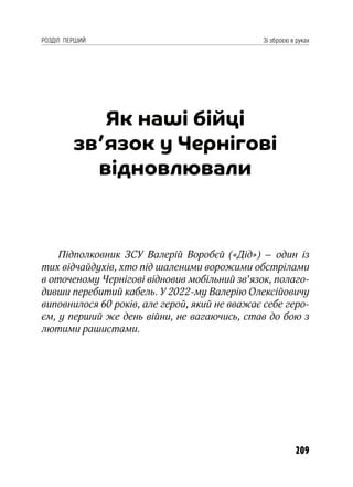 209
РОЗДІЛ ПЕРШИЙ Зі зброєю в руках
Як наші бійці
зв’язок у Чернігові
відновлювали
Підполковник ЗСУ Валерій Воробєй («Дід») – один із
тих відчайдухів, хто під шаленими ворожими обстрілами
в оточеному Чернігові відновив мобільний зв’язок, полаго-
дивши перебитий кабель. У 2022-му Валерію Олексійовичу
виповнилося 60 років, але герой, який не вважає себе геро-
єм, у перший же день війни, не вагаючись, став до бою з
лютими рашистами.
 