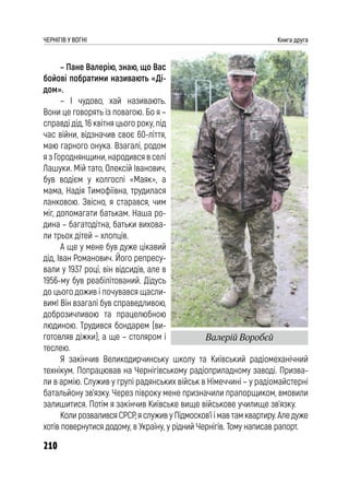 210
ЧЕРНІГІВ У ВОГНІ Книга друга
– Пане Валерію, знаю, що Вас
бойові побратими називають «Ді-
дом».
– І чудово, хай називають.
Вони це говорять із повагою. Бо я –
справді дід, 16 квітня цього року, під
час війни, відзначив своє 60-ліття,
маю гарного онука. Взагалі, родом
я з Городнянщини, народився в селі
Лашуки. Мій тато, Олексій Іванович,
був водієм у колгоспі «Маяк», а
мама, Надія Тимофіївна, трудилася
ланковою. Звісно, я старався, чим
міг, допомагати батькам. Наша ро-
дина – багатодітна, батьки вихова-
ли трьох дітей – хлопців.
А ще у мене був дуже цікавий
дід, Іван Романович. Його репресу-
вали у 1937 році, він відсидів, але в
1956-му був реабілітований. Дідусь
до цього дожив і почувався щасли-
вим! Він взагалі був справедливою,
доброзичливою та працелюбною
людиною. Трудився бондарем (ви-
готовляв діжки), а ще – столяром і
теслею.
Я закінчив Великодирчинську школу та Київський радіомеханічний
технікум. Попрацював на Чернігівському радіоприладному заводі. Призва-
ли в армію. Служив у групі радянських військ в Німеччині – у радіомайстерні
батальйону зв’язку. Через півроку мене призначили прапорщиком, вмовили
залишитися. Потім я закінчив Київське вище військове училище зв’язку.
Коли розвалився СРСР, я служив у Підмосков’ї і мав там квартиру. Але дуже
хотів повернутися додому, в Україну, у рідний Чернігів. Тому написав рапорт.
Валерій Воробєй
 