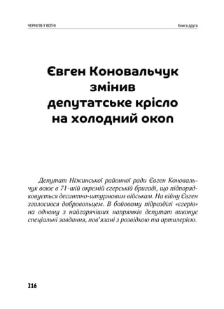 216
ЧЕРНІГІВ У ВОГНІ Книга друга
Євген Коновальчук
змінив
депутатське крісло
на холодний окоп
Депутат Ніжинської районної ради Євген Коноваль-
чук воює в 71-шій окремій єгерській бригаді, що підпоряд-
ковується десантно-штурмовим військам. На війну Євген
зголосився добровольцем. В бойовому підрозділі «єгерів»
на одному з найгарячіших напрямків депутат виконує
спеціальні завдання, пов’язані з розвідкою та артилерією.
 