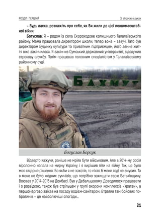 21
РОЗДІЛ ПЕРШИЙ Зі зброєю в руках
– Будь ласка, розкажіть про себе, як Ви жили до цієї повномасштаб-
ної війни.
Богуслав: Я – родом із села Скороходове колишнього Талалаївського
району. Мама працювала директором школи, тепер вона – завуч. Тато був
директором Будинку культури та приватним підприємцем, його земне жит-
тя вже закінчилося. Я закінчив Сумський державний університет, відслужив
строкову службу. Потім працював головним спеціалістом у Талалаївському
районному суді.
Відверто кажучи, раніше не мріяв бути військовим. Але в 2014-му росія
віроломно напала на мирну Україну, і я вирішив піти на війну. Так, це було
моє свідоме рішення. Бо якби я не захотів, то ніхто б мене тоді не змусив. Та
в мене не було жодних сумнівів, що потрібно захищати свою Батьківщину.
Воював у 2014-2015 на Донбасі. Був у Дебальцевому. Доводилося працювати
і з розвідкою, також був стрільцем у групі охорони комплексів «Ураган», а
першочергово заїхав на посаду водієм-санітаром. Втратив там бойових по-
братимів – це найболючіші спогади…
Богуслав Борсук
 