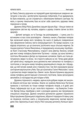 222
ЧЕРНІГІВ У ВОГНІ Книга друга
ру Павлу Сияносу доручили на передовій дуже відповідальне завдання: ви-
тягувати з-під куль і артобстрілів поранених побратимів. Я не здивувалася,
бо була впевнена, що він справиться з обов’язками бойового санітара. На
жаль, в одному пекельному бою не встиг себе захистити, одержав тяжке
поранення в голову.
Дружина бійця Раїса Данилівна серцем відчула біду – більше тижня не
одержували звістки від чоловіка, ходила в церкву ставити свічки за його
здоров’я.
– Допоміг випадок, чи то Господь так розпорядився, – і сумно, але й з
вогниками в очах стала розповідати. – Якимось чином у Павлових паперах
був записаний номер мого телефону. На нього й прийшло повідомлення
про оформлення Сияносу листа непрацездатності. По правді сказати, я не
відразу второпала, що це означало, роз’яснила наша сільська медичка. За
пошуки взялася Галина Миколаївна, я передзвонила начальнику тероборо-
ни Кокті Станіславу Миколайовичу, старості села Дмитру Лесенку, котрий
дав мені номер телефону Валентини Пустенко – сказав, що вона їхатиме у
госпіталь Мечникова в Дніпро за пораненим чоловіком. Навіть не стала до-
питуватися, звідки та жінка, і як староста вийшов на неї. Тепер дуже дякую
цій чуйній жінці: передусім, вона допомогла мені зв’язатися по телефону з
госпіталем, а там дали номер телефону реанімаційного лікаря, він і обраду-
вав, що мій чоловік живий, але в тяжкому стані, тож його відправили вранці
санітарним вертольотом у Київ. Про це я розповіла Галині Миколаївні. І вона
з допомогою лікаря товариства «Земля і воля» Василя Кузьмича відшукала
номер телефону диспетчерської столичного госпіталю, також організувала
автомобіль із господарства для поїздки в Київ.
Дружина пораненого «медика» вдячна всім добрим людям, які кинули-
ся збирати вісточки про чоловіка. Зовсім не знайома Валентина Пустенко
привезла з госпіталю не тільки номери телефонів лікарів, а й деякі речі
Павла, інформацію про те, де і коли його поранено – під Бахмутом, 9 жов-
тня. Відтоді боєць перебував у комі з розладом дихання, яке підтримувала
спеціальна апаратура. Дружно кинулися допомагати дружині пораненого
бійця працівники Браницького відділення, зібрали й передали їй певну суму
на лікування, оскільки навіть у спеціальному медичному закладі відсутні
деякі ліки. Односельці й досі несуть Раїсі грошову допомогу. Колишні одно-
 