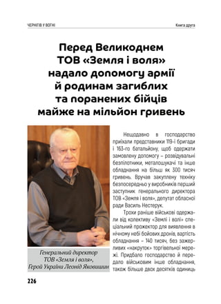 226
ЧЕРНІГІВ У ВОГНІ Книга друга
Перед Великоднем
ТОВ «Земля і воля»
надало допомогу армії
й родинам загиблих
та поранених бійців
майже на мільйон гривень
Нещодавно в господарство
приїхали представники 119-ї бригади
і 163-го батальйону, щоб одержати
замовлену допомогу – розвідувальні
безпілотники, металошукачі та інше
обладнання на більш як 300 тисяч
гривень. Вручав закуплену техніку
безпосередньо у виробників перший
заступник генерального директора
ТОВ «Земля і воля», депутат обласної
ради Василь Нестерук.
Трохи раніше військові одержа-
ли від колективу «Землі і волі» спе-
ціальний прожектор для виявлення в
нічному небі бойових дронів, вартість
обладнання – 140 тисяч, без зажер-
ливих «накруток» торгівельної мере-
жі. Придбало господарство й пере-
дало військовим інше обладнання,
також більше двох десятків одиниць
Генеральний директор
ТОВ «Земля і воля»,
Герой України Леонід Яковишин
 