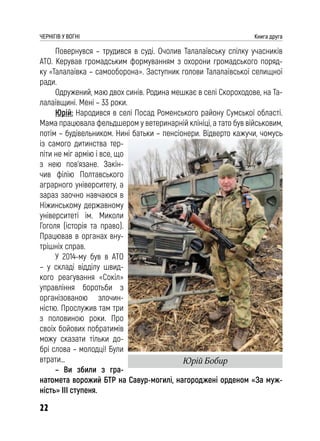 22
ЧЕРНІГІВ У ВОГНІ Книга друга
Повернувся – трудився в суді. Очолив Талалаївську спілку учасників
АТО. Керував громадським формуванням з охорони громадського поряд-
ку «Талалаївка – самооборона». Заступник голови Талалаївської селищної
ради.
Одружений, маю двох синів. Родина мешкає в селі Скороходове, на Та-
лалаївщині. Мені – 33 роки.
Юрій: Народився в селі Посад Роменського району Сумської області.
Мама працювала фельдшером у ветеринарній клініці, а тато був військовим,
потім – будівельником. Нині батьки – пенсіонери. Відверто кажучи, чомусь
із самого дитинства тер-
піти не міг армію і все, що
з нею пов’язане. Закін-
чив філію Полтавського
аграрного університету, а
зараз заочно навчаюся в
Ніжинському державному
університеті ім. Миколи
Гоголя (історія та право).
Працював в органах вну-
трішніх справ.
У 2014-му був в АТО
– у складі відділу швид-
кого реагування «Сокіл»
управління боротьби з
організованою злочин-
ністю. Прослужив там три
з половиною роки. Про
своїх бойових побратимів
можу сказати тільки до-
брі слова – молодці! Були
втрати…
– Ви збили з гра-
натомета ворожий БТР на Савур-могилі, нагороджені орденом «За муж-
ність» III ступеня.
Юрій Бобир
 
