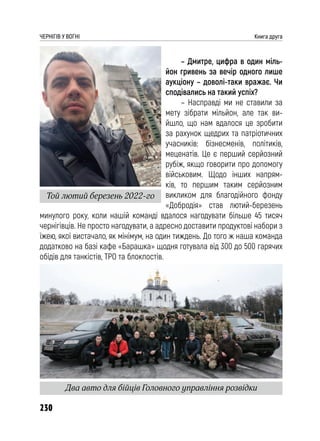 230
ЧЕРНІГІВ У ВОГНІ Книга друга
– Дмитре, цифра в один міль-
йон гривень за вечір одного лише
аукціону – доволі-таки вражає. Чи
сподівались на такий успіх?
– Насправді ми не ставили за
мету зібрати мільйон, але так ви-
йшло, що нам вдалося це зробити
за рахунок щедрих та патріотичних
учасників: бізнесменів, політиків,
меценатів. Це є перший серйозний
рубіж, якщо говорити про допомогу
військовим. Щодо інших напрям-
ків, то першим таким серйозним
викликом для благодійного фонду
«Добродія» став лютий-березень
минулого року, коли нашій команді вдалося нагодувати більше 45 тисяч
чернігівців. Не просто нагодувати, а адресно доставити продуктові набори з
їжею, якої вистачало, як мінімум, на один тиждень. До того ж наша команда
додатково на базі кафе «Барашка» щодня готувала від 300 до 500 гарячих
обідів для танкістів, ТРО та блокпостів.
Той лютий березень 2022-го
Два авто для бійців Головного управління розвідки
 
