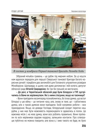 231
РОЗДІЛ ДРУГИЙ Незламні волонтери
Зібраний мільйон гривень – це рубіж під мирним небом. За ці кошти
нам вдалося передати для першої Сіверської танкової бригади багато ко-
рисних речей і придбати два автомобілі для Головного управління розвідки
Міноборони. Щоправда, в цьому нам дуже допомагав і мій колега, депутат
обласної ради Віталій Свириденко, бо так би грошей не вистачило.
– До речі, в Чернігівській обласній раді були білоруси з ГУР, зустрі-
чались із Вами як керівництвом. Які з ними стосунки, якщо не таємниця?
– Вони приїздили насамперед познайомитись, бо існує думка, що вступ
Білорусі у цю війну – це питання часу, але, знову ж таки, це – суб’єктивна
думка, але з такою думкою вони приїздили. Їхній напрямок роботи – все
прикордоння. Якщо, не доведи Господи, білоруський солдат перетне наш
рубіж, у них має бути можливість переконувати їх здаватись в полон. Це
важлива місія і, на мою думку, вони все роблять правильно. Вони проїха-
ли по всіх керівниках вздовж кордону, залишили контакти. Про співпра-
цю публічно не можна говорити, але вона є, і вже такого не буде, як було
В гостях у комбрига Першої танкової бригади Леоніда Ходи
 