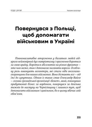 235
РОЗДІЛ ДРУГИЙ Незламні волонтери
Повернувся з Польщі,
щоб допомагати
військовим в Україні
Повномасштабне вторгнення у багатьох людей від-
крило неймовірний дух патріотизму і прагнення боротися
за свою країну. Боротися абсолютно на різних фронтах –
хто чим може, тим і допомагає виганяти ворога. Особли-
ву роль виконують волонтери, які стали ніби янголами-
охоронцями для наших військових. Вони дістають все – від
їжі до супутника. Одним із таких став Олександр Вайло
– голова громадської організації «Бекет», який, покинувши
прибутковий бізнес за кордоном, повернувся за декілька
тижнів до наступу на Чернігівщину і лишився тут, щоб
допомагати військовим і цивільним, бо в цьому вбачає свій
обов’язок.
 
