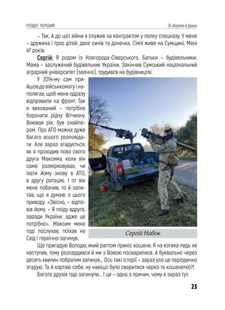 23
РОЗДІЛ ПЕРШИЙ Зі зброєю в руках
– Так. А до цієї війни я служив за контрактом у полку спецназу. У мене
– дружина і троє дітей: двоє синів та донечка. Сім’я живе на Сумщині. Мені
47 років.
Сергій: Я родом із Новгорода-Сіверського. Батьки – будівельники.
Мама – заслужений будівельник України. Закінчив Сумський національний
аграрний університет (заочно), трудився на будівництві.
У 2014-му сам при-
йшовдовійськкоматуіна-
полягав, щоб мене одразу
відправили на фронт. Так
я вихований – потрібно
боронити рідну Вітчизну.
Воював рік, був снайпе-
ром. Про АТО можна дуже
багато всього розповіда-
ти. Але зараз згадується,
як я проходив повз свого
друга Максима, коли він
саме розмірковував, чи
їхати йому знову в АТО,
в другу ротацію. І от він
мене побачив, то й запи-
тав, що я думаю з цього
приводу. «Звісно, – відпо-
вів йому. – Я поїду вдруге,
заради України, адже це
потрібно». Максим мене
тоді послухав, поїхав на
Схід і героїчно загинув.
Ще пригадую Володю, який раптом приніс кошеня. Я на котика ледь не
наступив, тому розсердився й ми з Вовою посварилися. А буквально через
десять хвилин побратим загинув… Ось такі історії – зараз усе це періодично
згадую. Та й картаю себе: ну навіщо було сваритися через те кошенятко?!
Багато друзів тоді загинули… І це – одна з причин, чому я зараз тут.
Сергій Набок
 