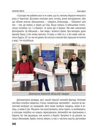 242
ЧЕРНІГІВ У ВОГНІ Книга друга
«Сьогодні ми робимо все те ж саме, що й у лютому-березні минулого
року в Чернігові. Дістаємо хлопцям авто, оптику, різне екіпірування, хіба
що об’єми значно збільшилися, – говорить Олександр. – Пріоритет для
нас – там, де важко, а зараз це Схід. Якщо комусь із військових плито-
носка потрібна тут і в Бахмуті, то вона їде в Бахмут. Ми вже навчилися
фільтрувати. Ну військові – теж люди, і всякого буває. Був випадок: дали
одному берці, а він знову просить. Я кажу: в тебе ж є, а він каже: хай за-
пасні будуть. От тут ми не даємо, бо хлопці в окопах без підошов по коліна
у воді, і їм потрібніше.
Допомагаємо розвідці, арті, нашій першій танковій бригаді. Хлопцям
постійно потрібні серветки, гігієна, генератори. Автомобілі – взагалі як ви-
тратний матеріал на передовій. Авто може пробути тиждень, може й мі-
сяць, а може й рік. Машини там розстрілюють, вони горять, їх розбивають,
а хлопцям потрібно на чомусь пересуватися. Автомобілі ми приганяємо з
Європи, бо там дешевше, ніж купити в Україні. Купуємо їх за донати, за
гроші військових, буває, хлопці кажуть: в нас є частина коштів, допоможи
Допомога дитячій обласній лікарні
 