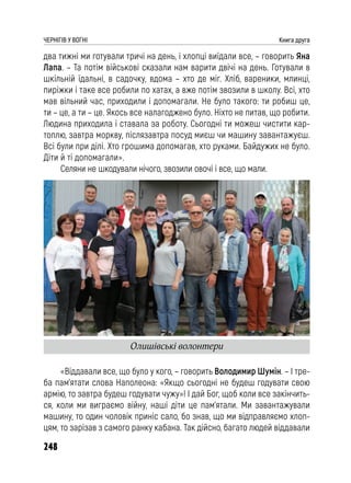 248
ЧЕРНІГІВ У ВОГНІ Книга друга
два тижні ми готували тричі на день, і хлопці виїдали все, – говорить Яна
Лапа. – Та потім військові сказали нам варити двічі на день. Готували в
шкільній їдальні, в садочку, вдома – хто де міг. Хліб, вареники, млинці,
пиріжки і таке все робили по хатах, а вже потім звозили в школу. Всі, хто
мав вільний час, приходили і допомагали. Не було такого: ти робиш це,
ти – це, а ти – це. Якось все налагоджено було. Ніхто не питав, що робити.
Людина приходила і ставала за роботу. Сьогодні ти можеш чистити кар-
топлю, завтра моркву, післязавтра посуд миєш чи машину завантажуєш.
Всі були при ділі. Хто грошима допомагав, хто руками. Байдужих не було.
Діти й ті допомагали».
Селяни не шкодували нічого, звозили овочі і все, що мали.
«Віддавали все, що було у кого, – говорить Володимир Шумін. – І тре-
ба пам’ятати слова Наполеона: «Якщо сьогодні не будеш годувати свою
армію, то завтра будеш годувати чужу»! І дай Бог, щоб коли все закінчить-
ся, коли ми виграємо війну, наші діти це пам’ятали. Ми завантажували
машину, то один чоловік приніс сало, бо знав, що ми відправляємо хлоп-
цям, то зарізав з самого ранку кабана. Так дійсно, багато людей віддавали
Олишівські волонтери
 