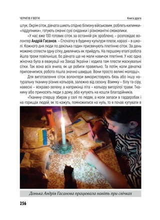 256
ЧЕРНІГІВ У ВОГНІ Книга друга
штук. Окрім сіток, дівчата шиють спідню білизну військовим, роблять килимки-
«піддупники», готують смачні сухі сніданки і різноманітні смаколики.
«У нас вже 130 готових сіток за останній рік зроблено, – розповідає во-
лонтер Андрій Гасанов. – Спочатку в будинку культури плели, наразі – в шко-
лі. Кожного дня люди по декілька годин присвячують плетінню сіток. За день
можемо сплести одну сітку, дивлячись як прийдуть. На першому етапі робота
йшла трохи повільніше, бо дівчата ще не мали навичок плетіння. У нас одна
жіночка була в евакуації на Заході України і ходила там плести маскувальні
сітки. Так вона всіх вчила, як це робити правильно. Та потім, коли дівчатка
приловчилися, робота пішла значно швидше. Вони просто великі молодці».
Для виготовлення сіток волонтери використовують бязь або іншу на-
туральну тканину різних кольорів, залежно від сезону. Взимку – білу та сіру,
навесні – яскраво-зелену, а наприкінці літа – кольору вигорілої трави. Тка-
нину або приносять люди з дому, або купують на кошти благодійників.
«Тканину спершу збирав у селі по людях, а коли запаси в гардеробах і
на горищах людей, як то кажуть, помножилися на нуль, то я почав купувати в
Донька Андрія Гасанова працювала навіть при свічках
 
