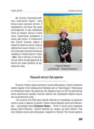259
РОЗДІЛ ДРУГИЙ Незламні волонтери
До початку повномасштаб-
ного вторгнення Сергій і його
батьки жили звичним життям. З
народження хлопчина був дуже
непосидючий та мав неабиякий
потяг до музики. Батьки в свою
чергу намагалися розвивати в
ньому цей талант. З п’ятирічного
віку Сергій починає ходити в
приватну музичну школу, спершу
займається лише співом, а з ча-
сом опановує укулеле (маленька
гавайська чотириструнна гітара,
– Авт.). Тоді ні батьки, ні сам Сер-
гій ще навіть не здогадуються, як
багато він може зробити за до-
помогою співу.
Перший виступ був вдалим
Рішення співати задля допомоги нашим військовим у Сергія з’явилося
майже одразу після завершення бойових дій на Чернігівщині. Побачивши
по телевізору сюжет про дівчинку, яка збирала гроші на ЗСУ за допомогою
свого захоплення шахами, хлопчик захотів теж спробувати зібрати кошти,
але за допомогою співу.
«На початку літа 2022 року Сергій побачив по телевізору, як дівчинка
грала в шахи з людьми на вулиці і таким чином збирала гроші для військо-
вих, – розповідає мама Катерина Мороз. – Потім ті кошти вона передала
фонду Сергія Притули. І Сергій побачив це, сказав, що вміє співати і теж
хоче зібрати кошти для військових і відвезти їх Притулі. Ми почали думати,
Сергій Мороз
у редакції «Чернігівщини»
 