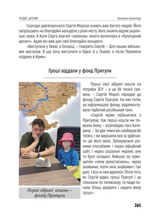 261
РОЗДІЛ ДРУГИЙ Незламні волонтери
Сьогодні дев’ятирічного Сергія Мороза знають вже багато людей. Його
запрошують на благодійні концерти у різні міста, його знають відомі україн-
ські зірки. А Коля Серга взагалі «записав» юного волонтера в «Культурний
десант». Адже він вже дає свої благодійні концерти.
«Виступали у Києві, в Охтирці, – говорить Сергій. – Для наших військо-
вих виступав. Я ще хочу виступити в Одесі й у Львові, а після Перемоги
поїдемо в Крим».
Гроші віддали у фонд Притули
Перші свої зібрані кошти на
потреби ЗСУ – а це 64 тисячі гри-
вень – Сергій Мороз передав до
фонду Сергія Притули. На них потім,
за інформацією фонду, відремонту-
вали підбитий російський танк.
«Сергій мріяв побачитися з
Притулою, тож перші кошти ми по-
везли йому, – розповідає пані Кате-
рина. – За два тижні він назбирав 64
тисячі, і ми вирішили все ж здійсни-
ти цю його мрію. Зв’язувалися різ-
ними способами: і через офіційний
сайт, і через соціальні мережі, але
то було складно. Вийшло за прин-
ципом «семи рукостискань», через
знайомих, потім їхніх знайомих і так
далі. І все ж нам вдалося. Після того,
як Сергій відвіз гроші Притулі і це
показали по телевізору, то люди по-
чали більш довіряти і кидати йому
гроші».
Перші зібрані кошти –
фонду Притули
 