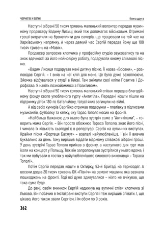 262
ЧЕРНІГІВ У ВОГНІ Книга друга
Наступні зібрані 50 тисяч гривень маленький волонтер передав музич-
ному продюсеру Вадиму Лисиці, який теж допомагає військовим. Отримані
гроші витратили на бронеплити для саперів, що працювали на той час на
Харківському напрямку. А через деякий час Сергій передав йому ще 100
тисяч гривень на «Мавік».
Продюсер запросив хлопчика у професійну студію звукозапису та на
знак вдячності за його неймовірну роботу, подарувати юному співакові піс-
ню.
«Вадим Лисиця подарував мені дитячу пісню. Її назва «Восени», – роз-
повідає Сергій. – І зняв на неї кліп для мене. Це було дуже захоплююче.
Зйомка відбувалася у студії в Києві. Там знімали свої кліпи Позитив і До-
рофєєва. Я навіть познайомився з Позитивом».
Наступні зібрані 50 тисяч гривень маленький співак передав благодій-
ному фонду свого улюбленого гурту «Антитіла». Передані кошти пішли на
підтримку діток 130-го батальйону, татусі яких загинули на війні.
А від своїх кумирів Сергійко отримав подарунки – платівку з підписами
музикантів, футболку та кепку, яку Тарас Тополя носив на фронті.
«Найбільш бажаною для нього була зустріч саме з “Антитілами”, – го-
ворить мама Сергія. – Він просто обожнює Тараса Тополю, знає його пісні,
і чимала їх кількість сьогодні є в репертуарі Сергія на вуличних виступах.
Крайня пісня «Фортеця Бахмут» – взагалі найулюбленіша, і він її вивчив
буквально за день. Тому вирішив віддати відомому співакові зібрані гроші.
У день зустрічі Тарас Тополя приїхав з фронту, а наступного дня гурт мав
їхати на концерт у Польщу. Тож він запропонував зустрітися у нього вдома, і
так ми побували в гостях у найулюбленішого синового виконавця – Тараса
Тополі».
Потім Сергій передав кошти в Охтирку, 93-й бригаді на термоодяг. А
восени додав 20 тисяч гривень ОК «Північ» на ремонт машини, яка зазнала
пошкоджень на фронті. Тоді всі дуже здивувалися – ніхто не очікував, що
така сума буде.
До речі, своїм вчинком Сергій надихнув на вуличні співи хлопчика зі
Львова. Він побачив в Інстаграмі виступи Сергія і теж вирішив співати. І, що
цікаво, його також звати Сергієм, і їм обом по 9 років.
 