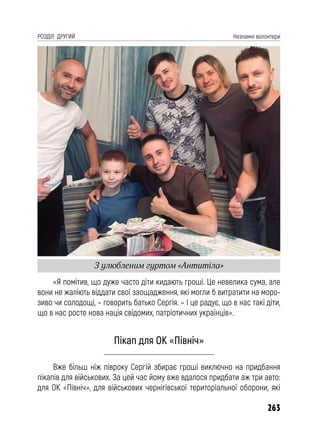 263
РОЗДІЛ ДРУГИЙ Незламні волонтери
«Я помітив, що дуже часто діти кидають гроші. Це невелика сума, але
вони не жаліють віддати свої заощадження, які могли б витратити на моро-
зиво чи солодощі, – говорить батько Сергія. – І це радує, що в нас такі діти,
що в нас росте нова нація свідомих, патріотичних українців».
Пікап для ОК «Північ»
Вже більш ніж півроку Сергій збирає гроші виключно на придбання
пікапів для військових. За цей час йому вже вдалося придбати аж три авто:
для ОК «Північ», для військових чернігівської територіальної оборони, які
З улюбленим гуртом «Антитіла»
 