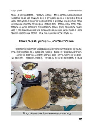 269
РОЗДІЛ ДРУГИЙ Незламні волонтери
ленці, і я не була готова, – говорить Оксана. – Ми ж допомагали військовим.
Пам’ятаю, як до нас прийшла сім’я з 12 чоловік вночі, і їм потрібно було в
щось одягнутися. Я знову ж таки написала в Фейсбук, і за декілька годин
ми їх одягли і зібрали речі першої необхідності. І довелося мій салон пере-
творити на штаб допомоги. Ми поставили великі столи, попросили людей,
щоб ті позносили одяг. Дівчата складали по розмірах, відтак людина могла
прийти, сказати свій розмір і вони вже могли одягнути і взути їх».
Свічки роблять умільці з «Золотого ключика»
Окрім сіток, навчилися бобровицькі волонтери робити і окопні свічки. Ка-
жуть, нічого немає в тому складного, головне – бажання і трохи вільного часу.
«Дівчата з садочка «Золотий ключик» вже, мабуть, тисячі свічок окоп-
них зробили, – говорить Оксана. – Огарочки зі свічок приносять з нашої
Віск розігрівають і заливають у заготовку
 