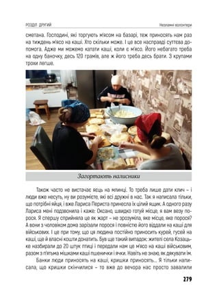 279
РОЗДІЛ ДРУГИЙ Незламні волонтери
сметана. Господині, які торгують м’ясом на базарі, теж приносять нам раз
на тиждень м’ясо на каші. Хто скільки може. І це все насправді суттєва до-
помога. Адже ми можемо катати каші, коли є м’ясо. Його небагато треба
на одну баночку, десь 120 грамів, але ж його треба десь брати. З крупами
трохи легше.
Також часто не вистачає яєць на млинці. То треба лише дати клич – і
люди вже несуть, ну ви розумієте, які всі дружні в нас. Так я написала тільки,
що потрібні яйця, і вже Лариса Периста принесла їх цілий ящик. А одного разу
Лариса мені подзвонила і каже: Оксано, швидко готуй місце, я вам везу по-
рося. Я спершу сприйняла це як жарт – не зрозуміла, яке місце, яке порося?
А вони з чоловіком дома зарізали порося і повністю його віддали на каші для
військових. І це при тому, що ця людина постійно приносить курей, гусей на
каші, ще й власні кошти донатить. Був ще такий випадок: жителі села Козаць-
ке назбирали до 20 штук птиці і передали нам це м’ясо на каші військовим,
разом з п’ятьма мішками каші пшенички і ячки. Навіть не знаю, як дякувати їм.
Банки люди приносять на каші, кришки приносять... Я тільки напи-
сала, що кришки скінчилися – то вже до вечора нас просто завалили
Загортають налисники
 