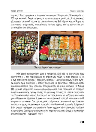 281
РОЗДІЛ ДРУГИЙ Незламні волонтери
тортик, і його продають в Інтернеті по лотереї. Наприклад, 30 номерків по
100 грн кожний. Люди купують, а потім проводять розіграш, і переможцю
дістається смачний тортик за символічну суму. Всі зібрані кошти йдуть на
закупівлю генераторів, тепловізорів, теплого одягу, взуття, запчастин для
автомобілів для військових.
«Ми давно виношували ідею з лотереєю, але все не вистачало часу
запустити її. Я так переживала, як сприймуть люди, чи піде справа, чи ні,
а тут прямо бум якийсь, – говорить Оксана. – Дівчатка печуть торти, руле-
ти, навіть суші вже були. Я зранку поставлю на розіграш і потім займаюсь
своїми справами, то ці номерки розкуповують за лічені хвилини. На Андрія
(13 грудня), наприклад, наша неймовірна Алла Біба передала на лотерею
домашню ковбасу, рульку печену та грудинку копчену, то ці лоти розкупили
за п’ять хвилин буквально. І люди, які виграли, навіть не забрали, а сказали
усе військовим відвезти. І дуже часто переможці лотереї залишають свій
виграш захисникам. Ось ще на днях розігрували смачнючий торт. І, як ви-
явилося згодом, переможцем лотереї став військовий родом із Бобровиці.
І він сказав передати хлопцям його. То ми віддали військовим, які приїхали
на ротацію з Донецького напрямку. Ми їм допомагали на Сході, а потім сюди
везли продукти і передали торт».
Торти і суші на лотереї
 