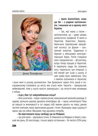 284
ЧЕРНІГІВ У ВОГНІ Книга друга
– Ірино Анатоліївно, знаю,
що Ви – з родини залізнични-
ків, і мешкали не в одному місті
України.
– Так, мої мама з татом –
залізничники, це – дуже цікава,
романтична професія. Я жила в
Чернігові, Коростені, Харкові…
Закінчила Харківський авіацій-
ний інститут, за фахом – сис-
темний аналітик. Трудилася в
Харкові у військових конструк-
торських бюро. Потім створила
своє підприємство – фітоаптеку,
котра тепер працює в Чернігові.
Я переїхала сюди, бо зламала
ногу, перенесла три операції; а
мій малий син ішов у школу, й
ним треба було займатися. Тато
з мамою оселилися в Чернігові,
і вони мені в усьому допомагали. Тож буквально через п’ять років я по-
справжньому полюбила це місто, яке стало моїм. Чернігів – прекрасний,
неймовірний, тому у нього просто закохуєшся, і це почуття вже назавжди
з тобою.
– А де у Вас тут найулюбленіше місце?
– Біля шпиталю – поруч чарівна річка, мальовничий зелений краєвид. Є
чудова, затишна церква, духовна атмосфера. Це – гарно, неповторно! Тому
за першої ж можливості я тут сиджу собі хвилин десять на лавці, дихаю
чистим повітрям, мрію, відпочиваю душею і тілом. Приходжу сюди щоразу й
зараз, від час війни. Відчуваю таку душевну потребу.
– Ви відстоювали нашу свободу ще на Майдані.
– Це для мене – відправна точка. Я з’явилася на Майдані в Києві у пер-
ший же день, 30 листопада, і пішла звідти останньою – 24 лютого 2014 року.
Ірина Тимофєєва
 