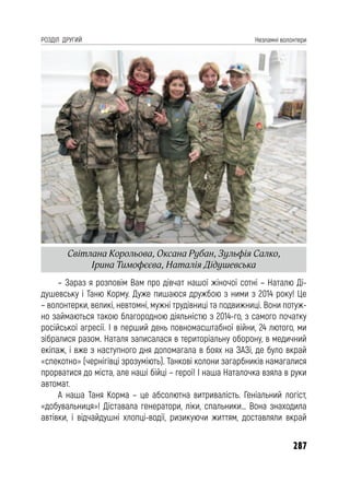 287
РОЗДІЛ ДРУГИЙ Незламні волонтери
– Зараз я розповім Вам про дівчат нашої жіночої сотні – Наталю Ді-
душевську і Таню Корму. Дуже пишаюся дружбою з ними з 2014 року! Це
– волонтерки, великі, невтомні, мужні трудівниці та подвижниці. Вони потуж-
но займаються такою благородною діяльністю з 2014-го, з самого початку
російської агресії. І в перший день повномасштабної війни, 24 лютого, ми
зібралися разом. Наталя записалася в територіальну оборону, в медичний
екіпаж, і вже з наступного дня допомагала в боях на ЗАЗі, де було вкрай
«спекотно» (чернігівці зрозуміють). Танкові колони загарбників намагалися
прорватися до міста, але наші бійці – герої! І наша Наталочка взяла в руки
автомат.
А наша Таня Корма – це абсолютна витривалість. Геніальний логіст,
«добувальниця»! Діставала генератори, ліки, спальники… Вона знаходила
автівки, і відчайдушні хлопці-водії, ризикуючи життям, доставляли вкрай
Світлана Корольова, Оксана Рубан, Зульфія Салко,
Ірина Тимофєєва, Наталія Дідушевська
 