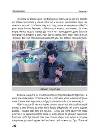 292
ЧЕРНІГІВ У ВОГНІ Книга друга
«Я ніколи не вірила, що в нас буде війна. Навіть на тлі всіх тих розмов,
які довгий час велися у нашій країні. Бо ж наче всі цивілізовані люди, і як
можна в наш час розв’язати таку жорстоку, нічим не виправдану війну? –
розповідає Альона Акуленко. – Війну проти мирного населення… Це ж ге-
ноцид якийсь нашого народу! До того ж ми – прикордоння, дуже багато в
кого родичі в білорусі, в росії. Рідні брати, сестри, тьоті, дяді і навіть батьки.
Тому сам факт, що російські війська перетнули наш кордон, мене шокував».
До війни ні Альона, ні її чоловік ніколи не займалися волонтерством. Та
коли в їхньому районі розмістилися наші військові, коли займали оборонні
позиції, вони чітко вирішили, що будуть допомагати їм усім, чим можуть.
«Пам’ятаю, що 24 лютого зранку почали з’являтися військові на нашій
вулиці, а вже ближче до обіду було багато військових, які стояли вздовж
дороги, – згадує події того дня Альона. – Хтось був тепло вдягнутий, хтось
не дуже. І ми вийшли спитати, може, їм щось треба, бо холодно дуже було.
Хлопцям треба був теплий одяг, і ми почали збирати по вулиці з сусідами
шкарпетки, рукавиці, куртки і всі інші теплі речі – в кого що було. Потім чаї
Альона Акуленко
 