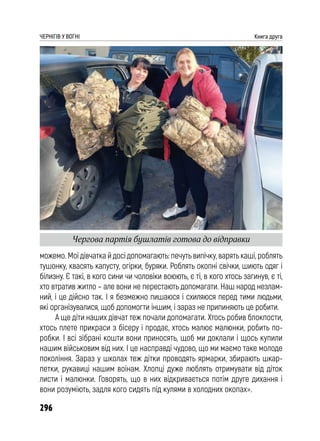 296
ЧЕРНІГІВ У ВОГНІ Книга друга
можемо. Мої дівчатка й досі допомагають: печуть випічку, варять каші, роблять
тушонку, квасять капусту, огірки, буряки. Роблять окопні свічки, шиють одяг і
білизну. Є такі, в кого сини чи чоловіки воюють, є ті, в кого хтось загинув, є ті,
хто втратив житло – але вони не перестають допомагати. Наш народ незлам-
ний, і це дійсно так. І я безмежно пишаюся і схиляюся перед тими людьми,
які організувалися, щоб допомогти іншим, і зараз не припиняють це робити.
А ще діти наших дівчат теж почали допомагати. Хтось робив блокпости,
хтось плете прикраси з бісеру і продає, хтось малює малюнки, робить по-
робки. І всі зібрані кошти вони приносять, щоб ми доклали і щось купили
нашим військовим від них. І це насправді чудово, що ми маємо таке молоде
покоління. Зараз у школах теж дітки проводять ярмарки, збирають шкар-
петки, рукавиці нашим воїнам. Хлопці дуже люблять отримувати від діток
листи і малюнки. Говорять, що в них відкривається потім друге дихання і
вони розуміють, задля кого сидять під кулями в холодних окопах».
Чергова партія бушлатів готова до відправки
 